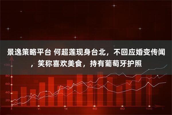 景逸策略平台 何超莲现身台北，不回应婚变传闻，笑称喜欢美食，持有葡萄牙护照