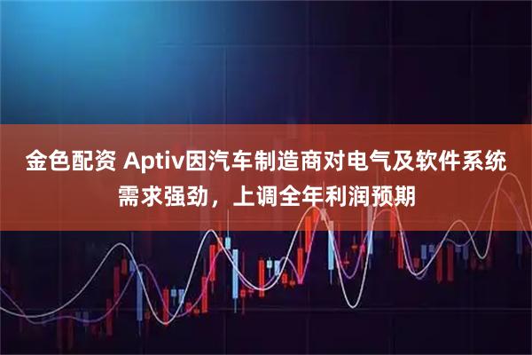 金色配资 Aptiv因汽车制造商对电气及软件系统需求强劲，上调全年利润预期
