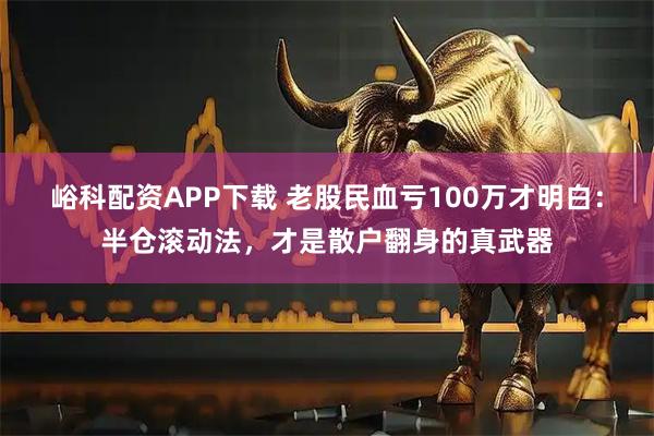 峪科配资APP下载 老股民血亏100万才明白：半仓滚动法，才是散户翻身的真武器