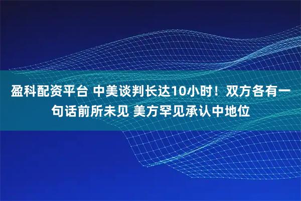 盈科配资平台 中美谈判长达10小时！双方各有一句话前所未见 美方罕见承认中地位