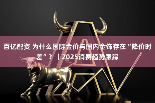 百亿配资 为什么国际金价与国内金饰存在“降价时差”？｜2025消费趋势跟踪
