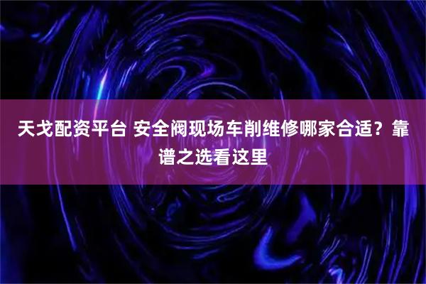 天戈配资平台 安全阀现场车削维修哪家合适？靠谱之选看这里