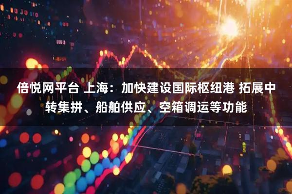 倍悦网平台 上海：加快建设国际枢纽港 拓展中转集拼、船舶供应、空箱调运等功能