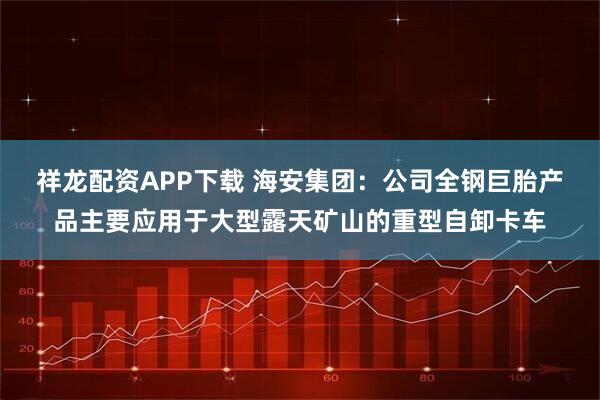 祥龙配资APP下载 海安集团：公司全钢巨胎产品主要应用于大型露天矿山的重型自卸卡车