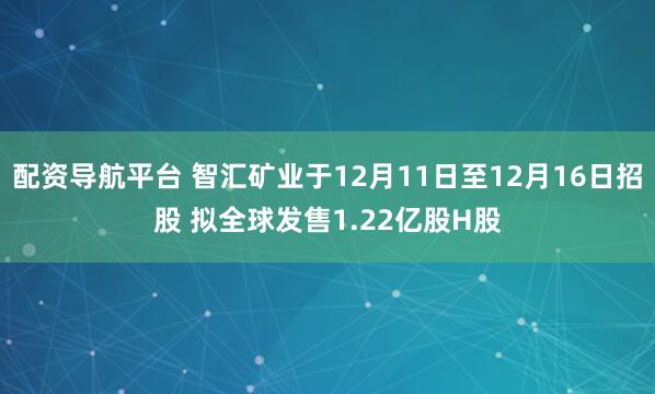 配资导航平台 智汇矿业于12月11日至12月16日招股 拟全球发售1.22亿股H股