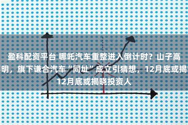 盈科配资平台 哪吒汽车重整进入倒计时？山子高科态度不明，旗下谦合汽车“同址”成立引猜想，12月底或揭晓投资人