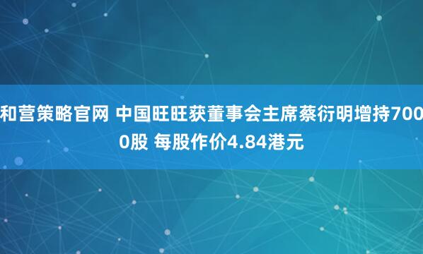 和营策略官网 中国旺旺获董事会主席蔡衍明增持7000股 每股作价4.84港元