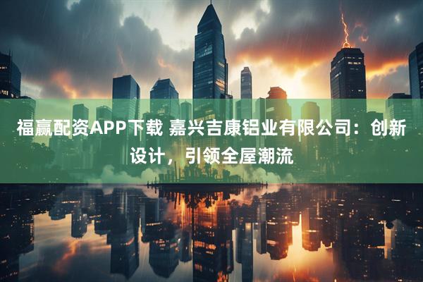 福赢配资APP下载 嘉兴吉康铝业有限公司：创新设计，引领全屋潮流