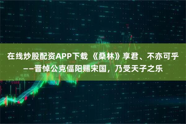 在线炒股配资APP下载 《桑林》享君、不亦可乎——晋悼公克偪阳赐宋国，乃受天子之乐