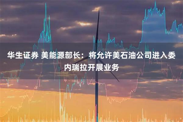 华生证券 美能源部长：将允许美石油公司进入委内瑞拉开展业务