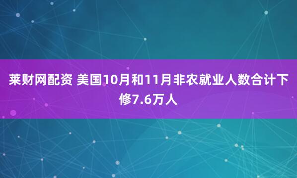 莱财网配资 美国10月和11月非农就业人数合计下修7.6万人