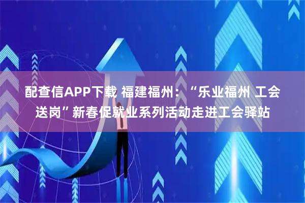 配查信APP下载 福建福州：“乐业福州 工会送岗”新春促就业系列活动走进工会驿站