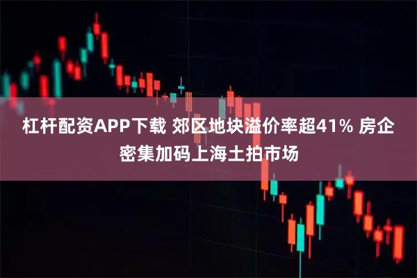 杠杆配资APP下载 郊区地块溢价率超41% 房企密集加码上海土拍市场