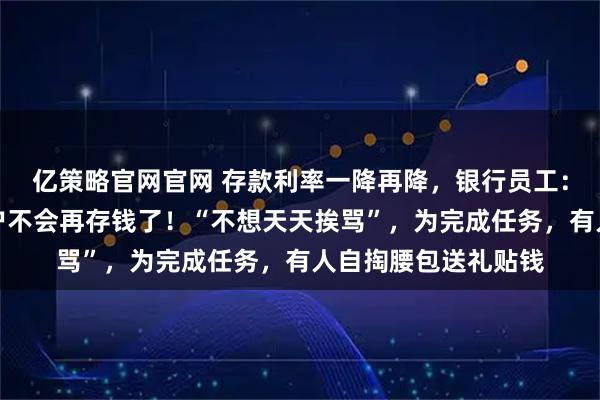 亿策略官网官网 存款利率一降再降，银行员工：很惊恐，总感觉客户不会再存钱了！“不想天天挨骂”，为完成任务，有人自掏腰包送礼贴钱