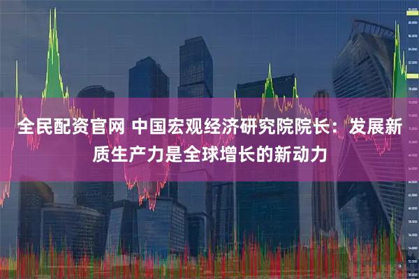 全民配资官网 中国宏观经济研究院院长：发展新质生产力是全球增长的新动力
