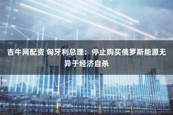 吉牛网配资 匈牙利总理：停止购买俄罗斯能源无异于经济自杀