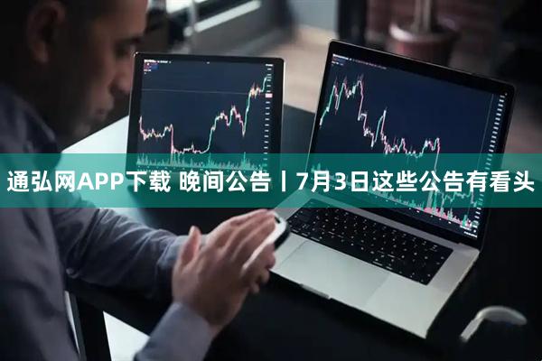 通弘网APP下载 晚间公告丨7月3日这些公告有看头
