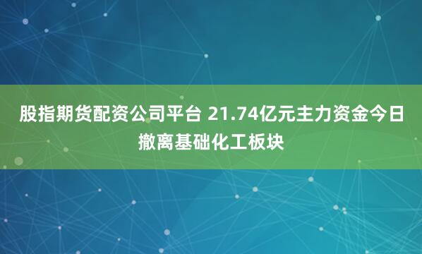 股指期货配资公司平台 21.74亿元主力资金今日撤离基础化工板块