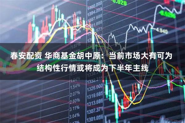 春安配资 华商基金胡中原：当前市场大有可为 结构性行情或将成为下半年主线