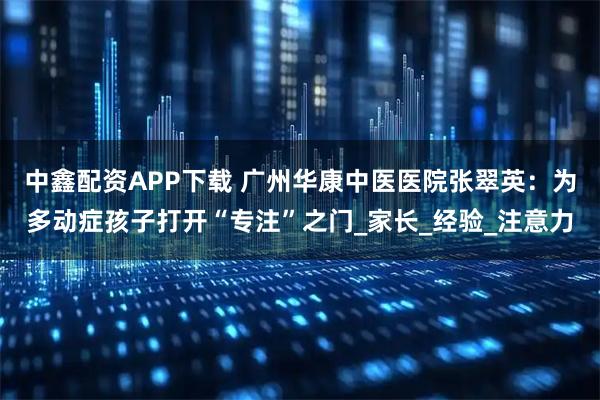 中鑫配资APP下载 广州华康中医医院张翠英：为多动症孩子打开“专注”之门_家长_经验_注意力