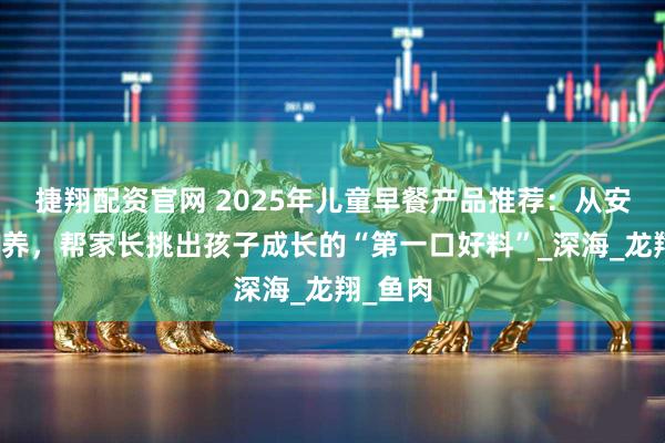 捷翔配资官网 2025年儿童早餐产品推荐：从安全到营养，帮家长挑出孩子成长的“第一口好料”_深海_龙翔_鱼肉