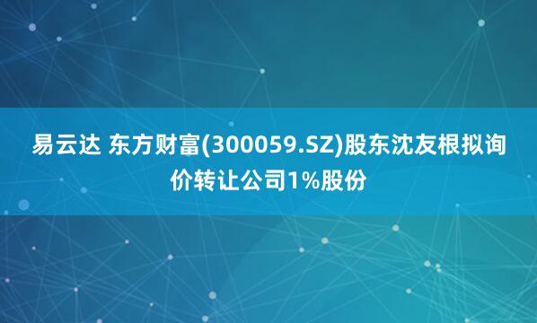 易云达 东方财富(300059.SZ)股东沈友根拟询价转让公司1%股份