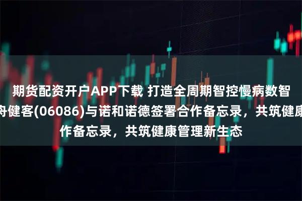 期货配资开户APP下载 打造全周期智控慢病数智化标杆！方舟健客(06086)与诺和诺德签署合作备忘录，共筑健康管理新生态