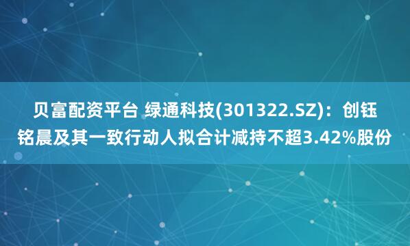 贝富配资平台 绿通科技(301322.SZ)：创钰铭晨及其一致行动人拟合计减持不超3.42%股份