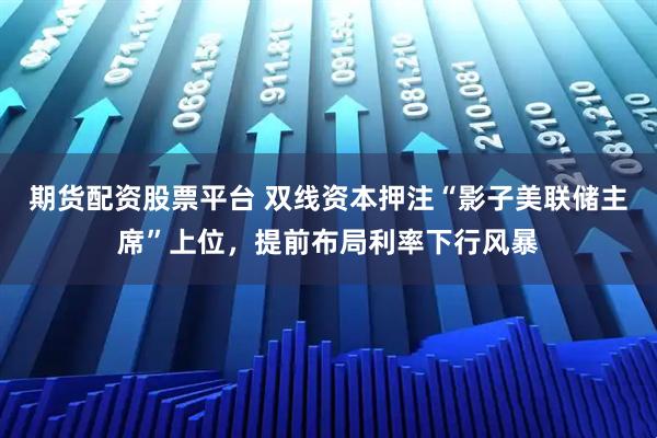期货配资股票平台 双线资本押注“影子美联储主席”上位，提前布局利率下行风暴