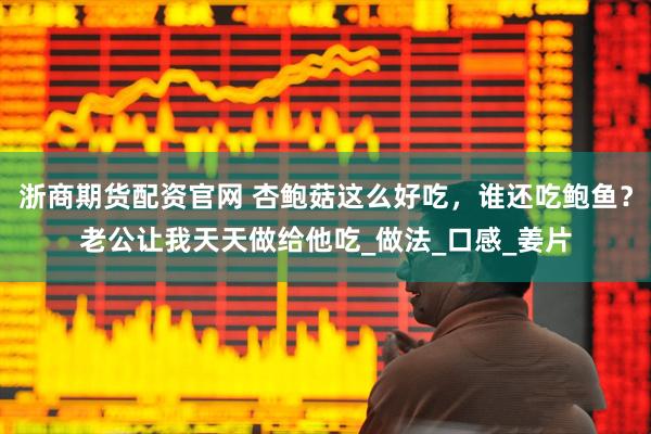 浙商期货配资官网 杏鲍菇这么好吃，谁还吃鲍鱼？老公让我天天做给他吃_做法_口感_姜片