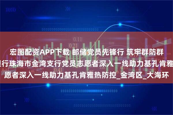 宏图配资APP下载 邮储党员先锋行 筑牢群防群控“安全网” ——邮储银行珠海市金湾支行党员志愿者深入一线助力基孔肯雅热防控_金湾区_大海环