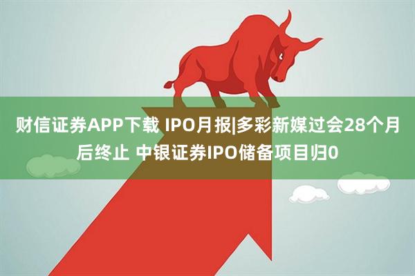 财信证券APP下载 IPO月报|多彩新媒过会28个月后终止 中银证券IPO储备项目归0