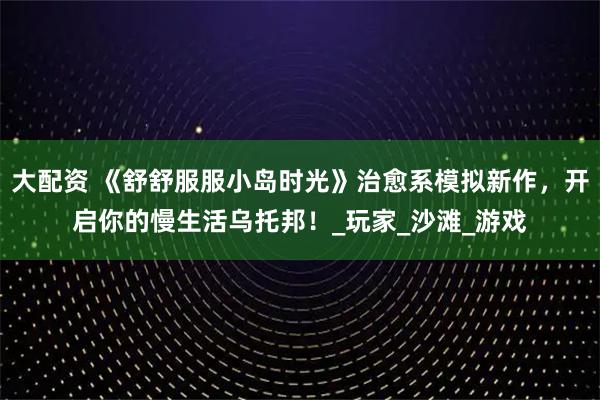 大配资 《舒舒服服小岛时光》治愈系模拟新作，开启你的慢生活乌托邦！_玩家_沙滩_游戏