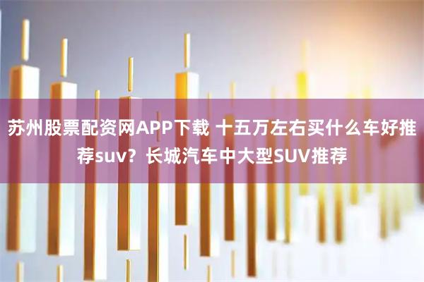 苏州股票配资网APP下载 十五万左右买什么车好推荐suv？长城汽车中大型SUV推荐